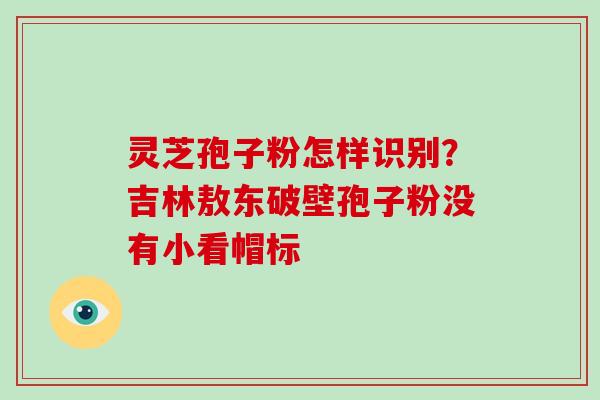 灵芝孢子粉怎样识别?吉林敖东破壁孢子粉没有小看帽标-第1张图片-破壁灵芝孢子粉研究指南 灵芝孢子粉怎样识别?吉林敖东破壁孢子粉没有小看帽标-第1张图片-破壁灵芝孢子粉研究指南