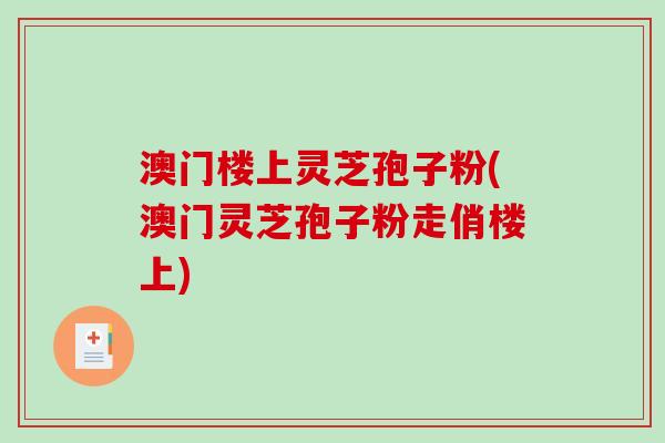 澳门楼上灵芝孢子粉(澳门灵芝孢子粉走俏楼上)-第1张图片-破壁灵芝孢子粉研究指南 澳门楼上灵芝孢子粉(澳门灵芝孢子粉走俏楼上)-第1张图片-破壁灵芝孢子粉研究指南