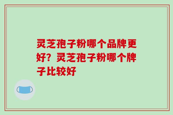 灵芝孢子粉哪个品牌更好？灵芝孢子粉哪个牌子比较好-第1张图片-破壁灵芝孢子粉研究指南