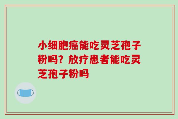 小细胞癌能吃灵芝孢子粉吗?放疗患者能吃灵芝孢子粉吗-第1张图片-破壁灵芝孢子粉研究指南 小细胞癌能吃灵芝孢子粉吗?放疗患者能吃灵芝孢子粉吗-第1张图片-破壁灵芝孢子粉研究指南