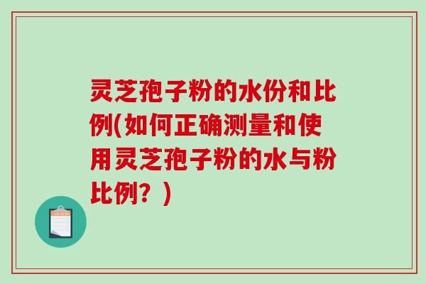 灵芝孢子粉的水份和比例(如何正确测量和使用灵芝孢子粉的水与粉比例?)-第1张图片-破壁灵芝孢子粉研究指南 灵芝孢子粉的水份和比例(如何正确测量和使用灵芝孢子粉的水与粉比例?)-第1张图片-破壁灵芝孢子粉研究指南
