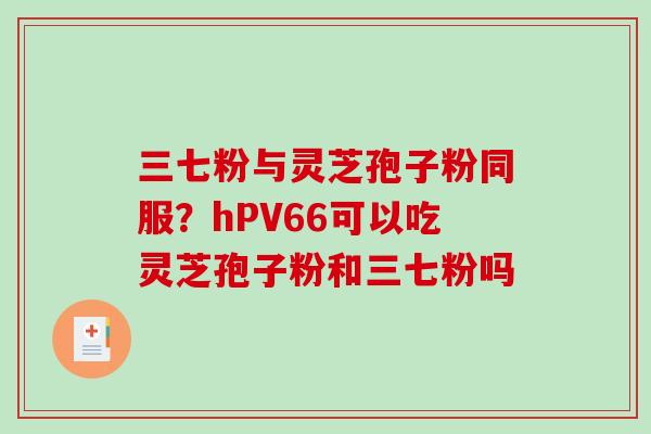 三七粉与灵芝孢子粉同服？hPV66可以吃灵芝孢子粉和三七粉吗-第1张图片-破壁灵芝孢子粉研究指南
