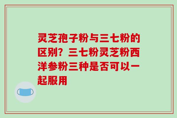 灵芝孢子粉与三七粉的区别?三七粉灵芝粉西洋参粉三种是否可以一起服用-第1张图片-破壁灵芝孢子粉研究指南 灵芝孢子粉与三七粉的区别?三七粉灵芝粉西洋参粉三种是否可以一起服用-第1张图片-破壁灵芝孢子粉研究指南