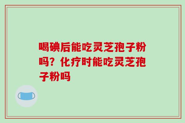 喝碘后能吃灵芝孢子粉吗?化疗时能吃灵芝孢子粉吗-第1张图片-破壁灵芝孢子粉研究指南 喝碘后能吃灵芝孢子粉吗?化疗时能吃灵芝孢子粉吗-第1张图片-破壁灵芝孢子粉研究指南