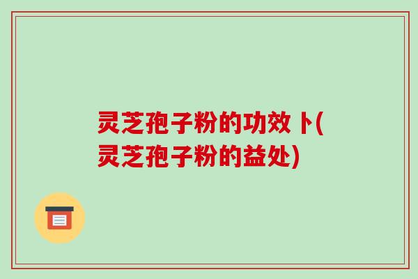 灵芝孢子粉的功效卜(灵芝孢子粉的益处)-第1张图片-破壁灵芝孢子粉研究指南 灵芝孢子粉的功效卜(灵芝孢子粉的益处)-第1张图片-破壁灵芝孢子粉研究指南
