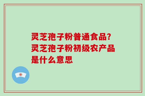 灵芝孢子粉普通食品?灵芝孢子粉初级农产品是什么意思-第1张图片-破壁灵芝孢子粉研究指南 灵芝孢子粉普通食品?灵芝孢子粉初级农产品是什么意思-第1张图片-破壁灵芝孢子粉研究指南