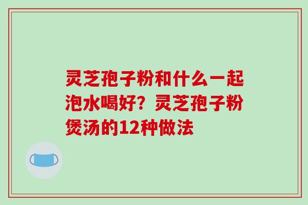灵芝孢子粉和什么一起泡水喝好？灵芝孢子粉煲汤的12种做法-第1张图片-破壁灵芝孢子粉研究指南