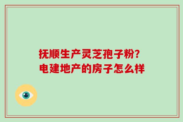 抚顺生产灵芝孢子粉?电建地产的房子怎么样-第1张图片-破壁灵芝孢子粉研究指南 抚顺生产灵芝孢子粉?电建地产的房子怎么样-第1张图片-破壁灵芝孢子粉研究指南