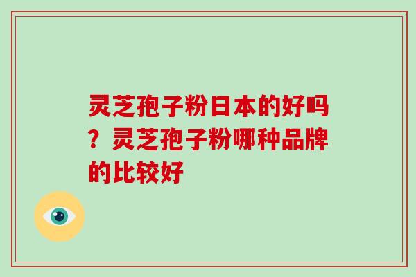 灵芝孢子粉日本的好吗？灵芝孢子粉哪种品牌的比较好-第1张图片-破壁灵芝孢子粉研究指南