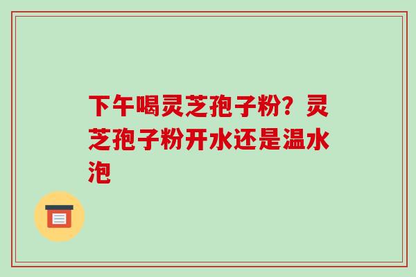 下午喝灵芝孢子粉？灵芝孢子粉开水还是温水泡-第1张图片-破壁灵芝孢子粉研究指南
