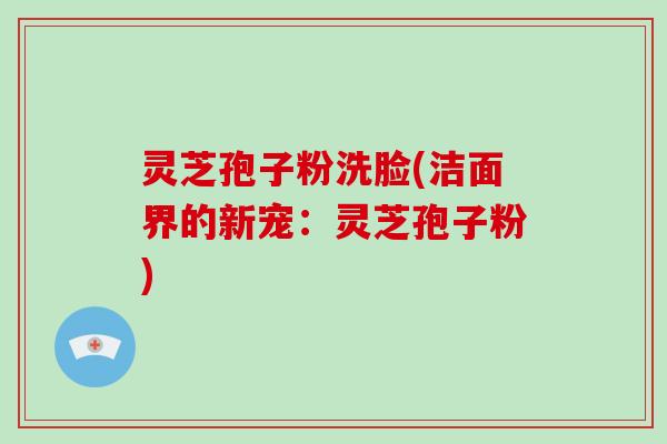 灵芝孢子粉洗脸(洁面界的新宠：灵芝孢子粉)-第1张图片-破壁灵芝孢子粉研究指南