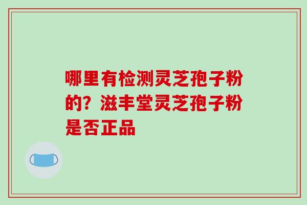 哪里有检测灵芝孢子粉的?滋丰堂灵芝孢子粉是否正品-第1张图片-破壁灵芝孢子粉研究指南 哪里有检测灵芝孢子粉的?滋丰堂灵芝孢子粉是否正品-第1张图片-破壁灵芝孢子粉研究指南