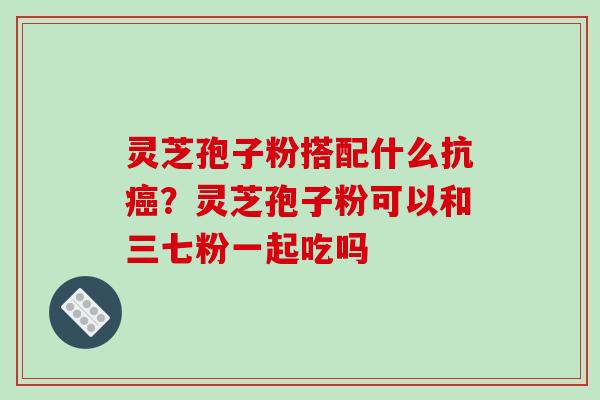 灵芝孢子粉搭配什么抗癌？灵芝孢子粉可以和三七粉一起吃吗-第1张图片-破壁灵芝孢子粉研究指南