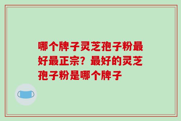 哪个牌子灵芝孢子粉最好最正宗？最好的灵芝孢子粉是哪个牌子-第1张图片-破壁灵芝孢子粉研究指南