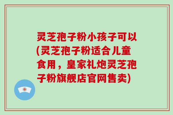 灵芝孢子粉小孩子可以(灵芝孢子粉适合儿童食用,皇家礼炮灵芝孢子粉旗舰店官网售卖)-第1张图片-破壁灵芝孢子粉研究指南 灵芝孢子粉小孩子可以(灵芝孢子粉适合儿童食用,皇家礼炮灵芝孢子粉旗舰店官网售卖)-第1张图片-破壁灵芝孢子粉研究指南
