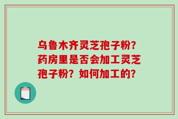 乌鲁木齐灵芝孢子粉？药房里是否会加工灵芝孢子粉？如何加工的？-第1张图片-破壁灵芝孢子粉研究指南