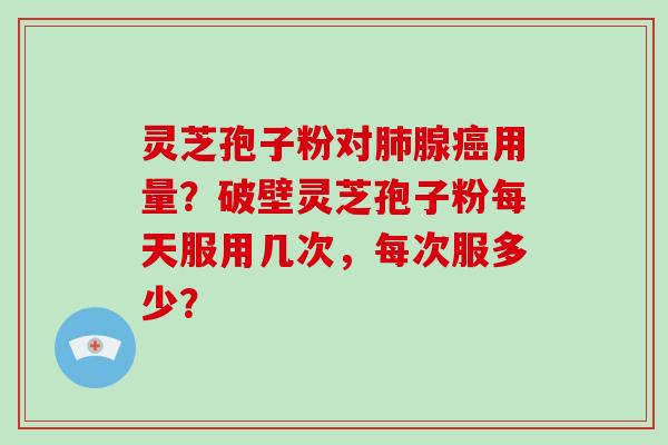 灵芝孢子粉对肺腺癌用量？破壁灵芝孢子粉每天服用几次，每次服多少？-第1张图片-破壁灵芝孢子粉研究指南