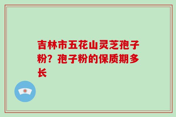 吉林市五花山灵芝孢子粉?孢子粉的保质期多长-第1张图片-破壁灵芝孢子粉研究指南 吉林市五花山灵芝孢子粉?孢子粉的保质期多长-第1张图片-破壁灵芝孢子粉研究指南