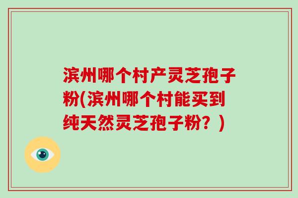 滨州哪个村产灵芝孢子粉(滨州哪个村能买到纯天然灵芝孢子粉?)-第1张图片-破壁灵芝孢子粉研究指南 滨州哪个村产灵芝孢子粉(滨州哪个村能买到纯天然灵芝孢子粉?)-第1张图片-破壁灵芝孢子粉研究指南