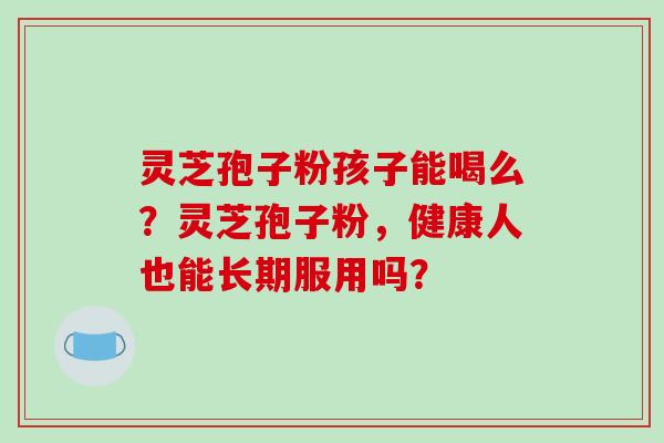 灵芝孢子粉孩子能喝么?灵芝孢子粉,健康人也能长期服用吗?-第1张图片-破壁灵芝孢子粉研究指南 灵芝孢子粉孩子能喝么?灵芝孢子粉,健康人也能长期服用吗?-第1张图片-破壁灵芝孢子粉研究指南