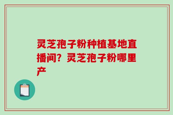 灵芝孢子粉种植基地直播间？灵芝孢子粉哪里产-第1张图片-破壁灵芝孢子粉研究指南