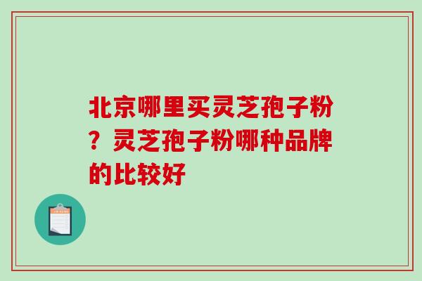 北京哪里买灵芝孢子粉？灵芝孢子粉哪种品牌的比较好-第1张图片-破壁灵芝孢子粉研究指南