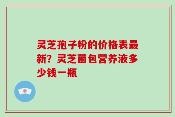 灵芝孢子粉的价格表最新?灵芝菌包营养液多少钱一瓶-第1张图片-破壁灵芝孢子粉研究指南 灵芝孢子粉的价格表最新?灵芝菌包营养液多少钱一瓶-第1张图片-破壁灵芝孢子粉研究指南