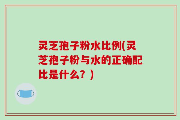 灵芝孢子粉水比例(灵芝孢子粉与水的正确配比是什么?)-第1张图片-破壁灵芝孢子粉研究指南 灵芝孢子粉水比例(灵芝孢子粉与水的正确配比是什么?)-第1张图片-破壁灵芝孢子粉研究指南