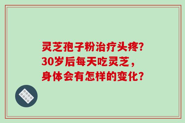 灵芝孢子粉治疗头疼？30岁后每天吃灵芝，身体会有怎样的变化？-第1张图片-破壁灵芝孢子粉研究指南