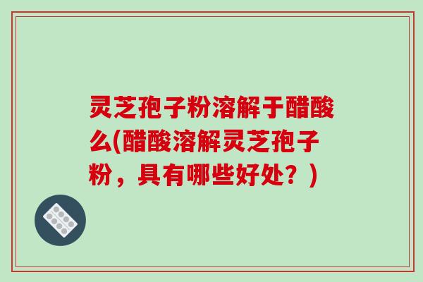 灵芝孢子粉溶解于醋酸么(醋酸溶解灵芝孢子粉,具有哪些好处?)-第1张图片-破壁灵芝孢子粉研究指南 灵芝孢子粉溶解于醋酸么(醋酸溶解灵芝孢子粉,具有哪些好处?)-第1张图片-破壁灵芝孢子粉研究指南