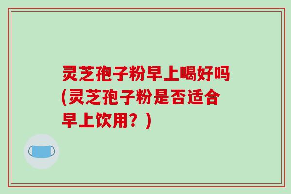 灵芝孢子粉早上喝好吗(灵芝孢子粉是否适合早上饮用?)-第1张图片-破壁灵芝孢子粉研究指南 灵芝孢子粉早上喝好吗(灵芝孢子粉是否适合早上饮用?)-第1张图片-破壁灵芝孢子粉研究指南