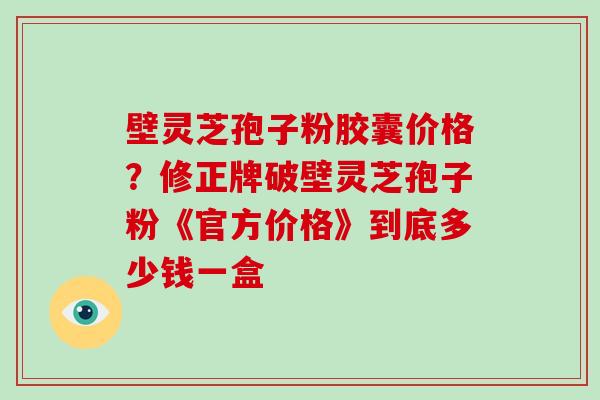 壁灵芝孢子粉胶囊价格?修正牌破壁灵芝孢子粉《官方价格》到底多少钱一盒-第1张图片-破壁灵芝孢子粉研究指南 壁灵芝孢子粉胶囊价格?修正牌破壁灵芝孢子粉《官方价格》到底多少钱一盒-第1张图片-破壁灵芝孢子粉研究指南