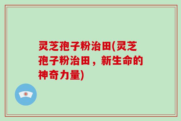 灵芝孢子粉治田(灵芝孢子粉治田,新生命的神奇力量)-第1张图片-破壁灵芝孢子粉研究指南 灵芝孢子粉治田(灵芝孢子粉治田,新生命的神奇力量)-第1张图片-破壁灵芝孢子粉研究指南