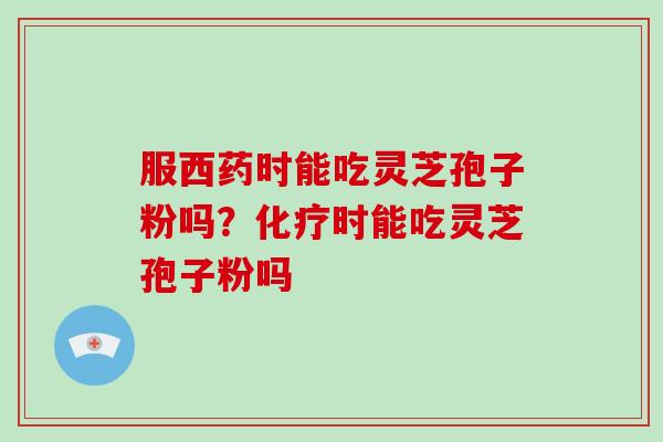 服西药时能吃灵芝孢子粉吗?化疗时能吃灵芝孢子粉吗-第1张图片-破壁灵芝孢子粉研究指南 服西药时能吃灵芝孢子粉吗?化疗时能吃灵芝孢子粉吗-第1张图片-破壁灵芝孢子粉研究指南