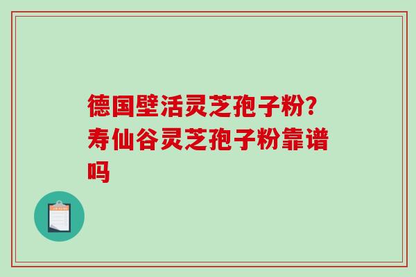 德国壁活灵芝孢子粉?寿仙谷灵芝孢子粉靠谱吗-第1张图片-破壁灵芝孢子粉研究指南 德国壁活灵芝孢子粉?寿仙谷灵芝孢子粉靠谱吗-第1张图片-破壁灵芝孢子粉研究指南
