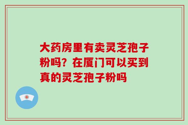 大药房里有卖灵芝孢子粉吗?在厦门可以买到真的灵芝孢子粉吗-第1张图片-破壁灵芝孢子粉研究指南 大药房里有卖灵芝孢子粉吗?在厦门可以买到真的灵芝孢子粉吗-第1张图片-破壁灵芝孢子粉研究指南