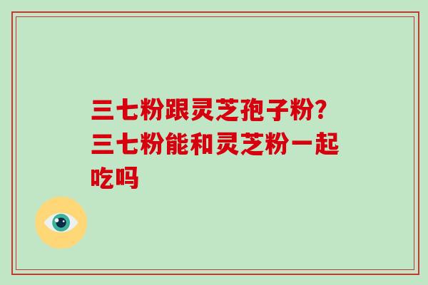 三七粉跟灵芝孢子粉?三七粉能和灵芝粉一起吃吗-第1张图片-破壁灵芝孢子粉研究指南 三七粉跟灵芝孢子粉?三七粉能和灵芝粉一起吃吗-第1张图片-破壁灵芝孢子粉研究指南
