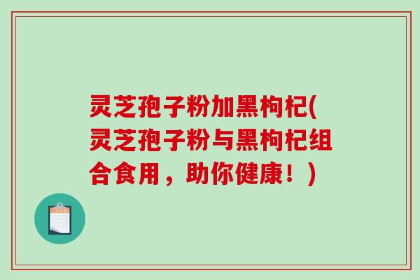 灵芝孢子粉加黑枸杞(灵芝孢子粉与黑枸杞组合食用，助你健康！)-第1张图片-破壁灵芝孢子粉研究指南