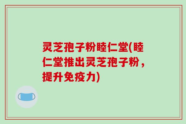 灵芝孢子粉睦仁堂(睦仁堂推出灵芝孢子粉，提升免疫力)-第1张图片-破壁灵芝孢子粉研究指南