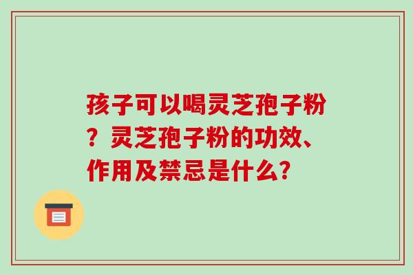孩子可以喝灵芝孢子粉？灵芝孢子粉的功效、作用及禁忌是什么？-第1张图片-破壁灵芝孢子粉研究指南