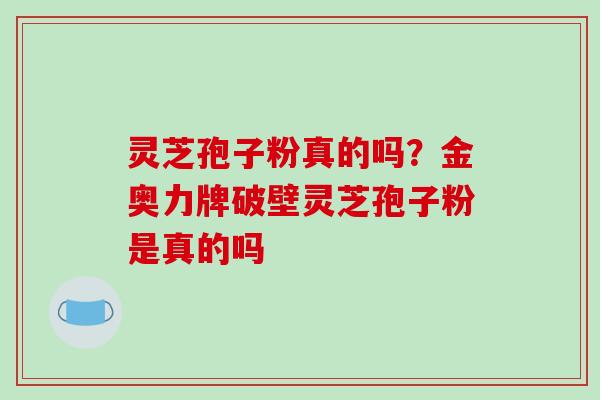 灵芝孢子粉真的吗？金奥力牌破壁灵芝孢子粉是真的吗-第1张图片-破壁灵芝孢子粉研究指南
