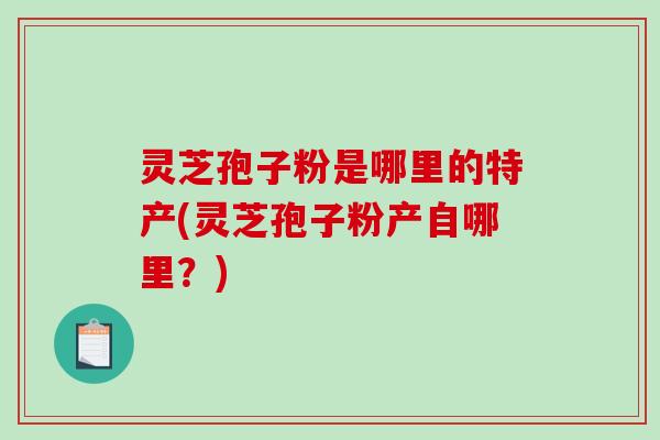 灵芝孢子粉是哪里的特产(灵芝孢子粉产自哪里?)-第1张图片-破壁灵芝孢子粉研究指南 灵芝孢子粉是哪里的特产(灵芝孢子粉产自哪里?)-第1张图片-破壁灵芝孢子粉研究指南