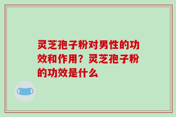 灵芝孢子粉对男性的功效和作用？灵芝孢子粉的功效是什么-第1张图片-破壁灵芝孢子粉研究指南