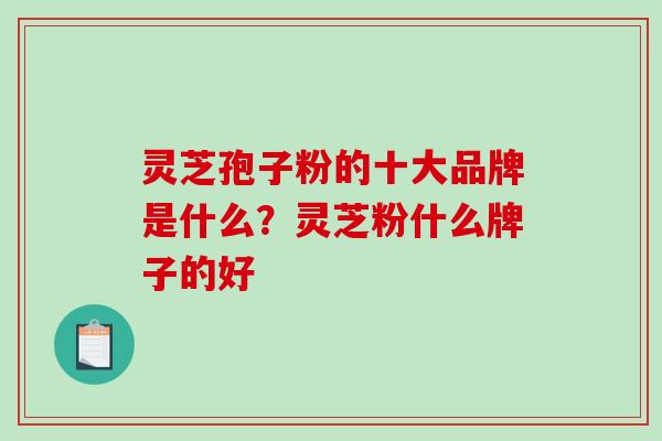 灵芝孢子粉的十大品牌是什么？灵芝粉什么牌子的好-第1张图片-破壁灵芝孢子粉研究指南
