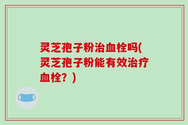 灵芝孢子粉治血栓吗(灵芝孢子粉能有效治疗血栓?)-第1张图片-破壁灵芝孢子粉研究指南 灵芝孢子粉治血栓吗(灵芝孢子粉能有效治疗血栓?)-第1张图片-破壁灵芝孢子粉研究指南