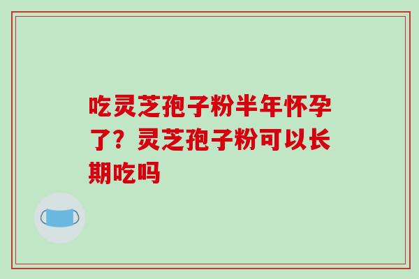 吃灵芝孢子粉半年怀孕了？灵芝孢子粉可以长期吃吗-第1张图片-破壁灵芝孢子粉研究指南