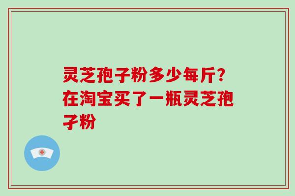 灵芝孢子粉多少每斤？在淘宝买了一瓶灵芝孢孑粉-第1张图片-破壁灵芝孢子粉研究指南