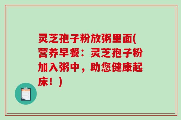 灵芝孢子粉放粥里面(营养早餐：灵芝孢子粉加入粥中，助您健康起床！)-第1张图片-破壁灵芝孢子粉研究指南