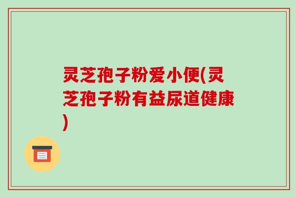 灵芝孢子粉爱小便(灵芝孢子粉有益尿道健康)-第1张图片-破壁灵芝孢子粉研究指南