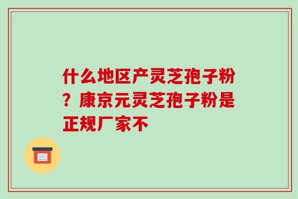 什么地区产灵芝孢子粉？康京元灵芝孢子粉是正规厂家不-第1张图片-破壁灵芝孢子粉研究指南